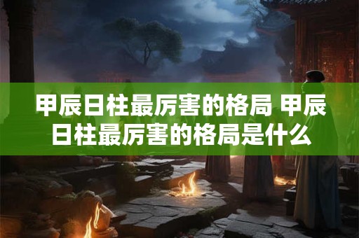 甲辰日柱最厉害的格局 甲辰日柱最厉害的格局是什么