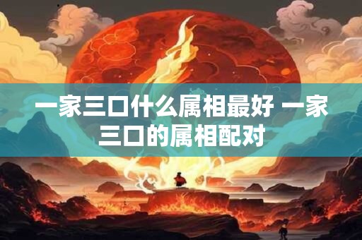 一家三口什么属相最好 一家三口的属相配对