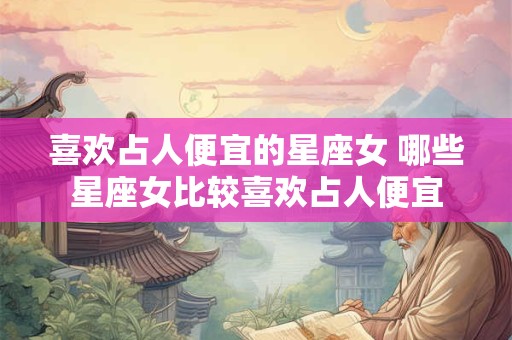 喜欢占人便宜的星座女 哪些星座女比较喜欢占人便宜