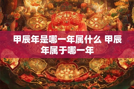 甲辰年是哪一年属什么 甲辰年属于哪一年