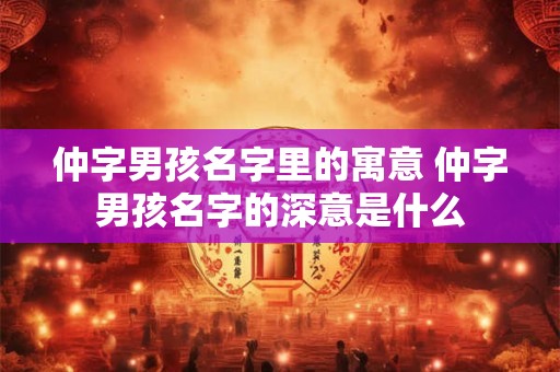 仲字男孩名字里的寓意 仲字男孩名字的深意是什么