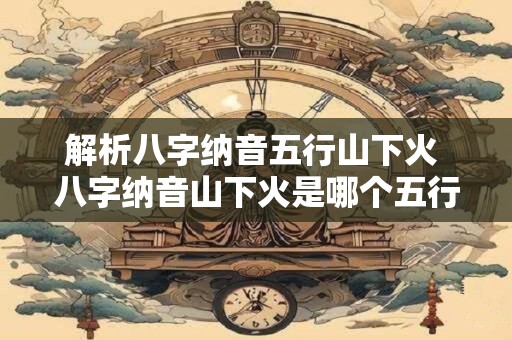 解析八字纳音五行山下火 八字纳音山下火是哪个五行