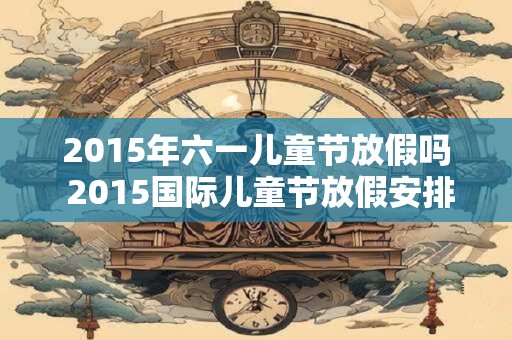 2015年六一儿童节放假吗 2015国际儿童节放假安排表
