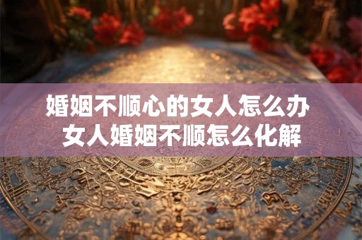 婚姻不顺心的女人怎么办 女人婚姻不顺怎么化解