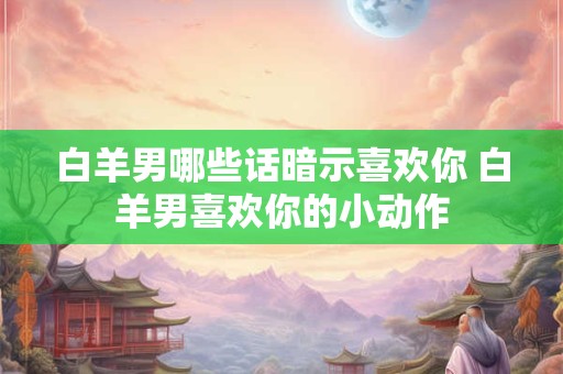 白羊男哪些话暗示喜欢你 白羊男喜欢你的小动作