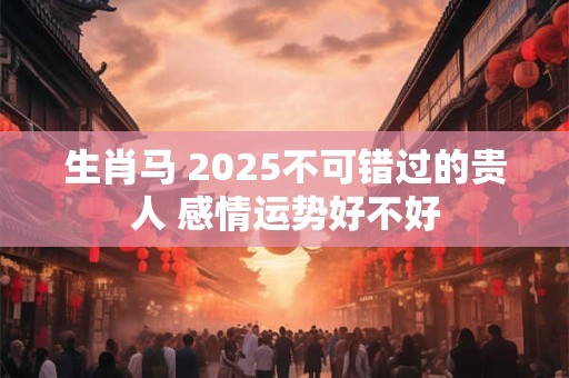 生肖马 2025不可错过的贵人 感情运势好不好