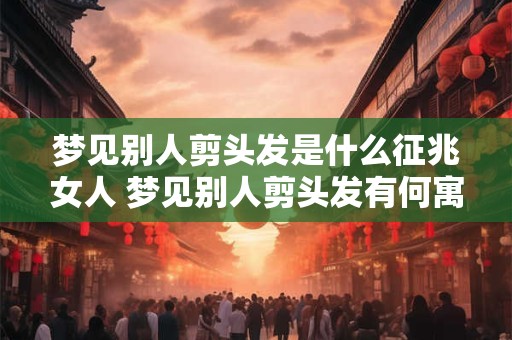 梦见别人剪头发是什么征兆女人 梦见别人剪头发有何寓意