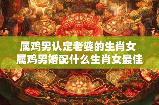 属鸡男认定老婆的生肖女 属鸡男婚配什么生肖女最佳