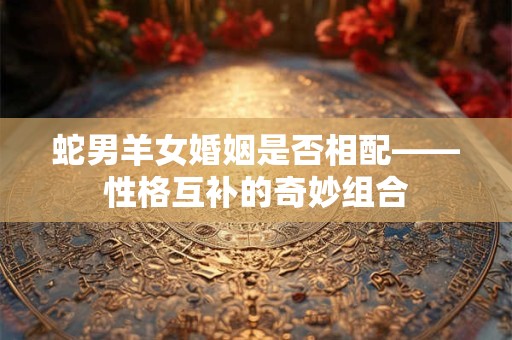 蛇男羊女婚姻是否相配——性格互补的奇妙组合