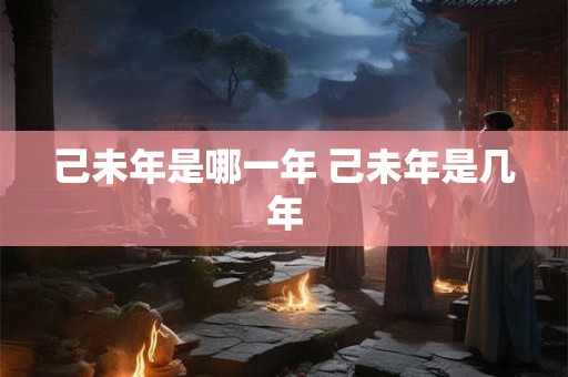 己未年是哪一年 己未年是几年