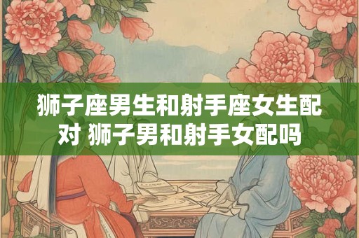狮子座男生和射手座女生配对 狮子男和射手女配吗