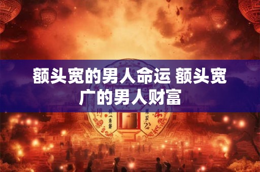 额头宽的男人命运 额头宽广的男人财富