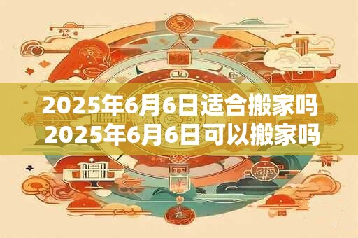 2025年6月6日适合搬家吗 2025年6月6日可以搬家吗