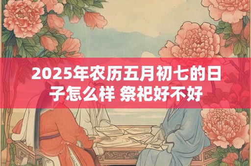 2025年农历五月初七的日子怎么样 祭祀好不好