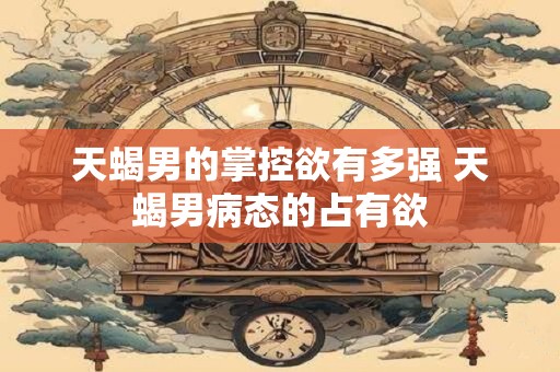 天蝎男的掌控欲有多强 天蝎男病态的占有欲