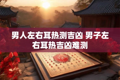 男人左右耳热测吉凶 男子左右耳热吉凶难测