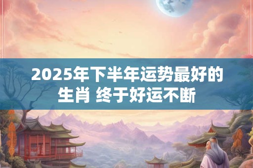 2025年下半年运势最好的生肖 终于好运不断