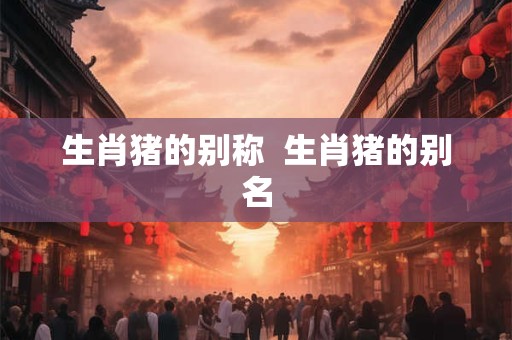生肖猪的别称  生肖猪的别名