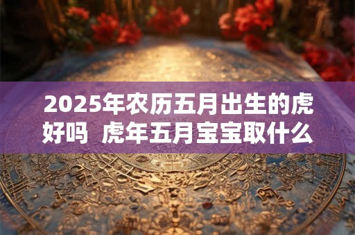 2025年农历五月出生的虎好吗  虎年五月宝宝取什么名好