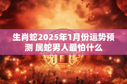 生肖蛇2025年1月份运势预测 属蛇男人最怕什么 生肖蛇2025年1月份运势预测 属蛇男人最怕什么