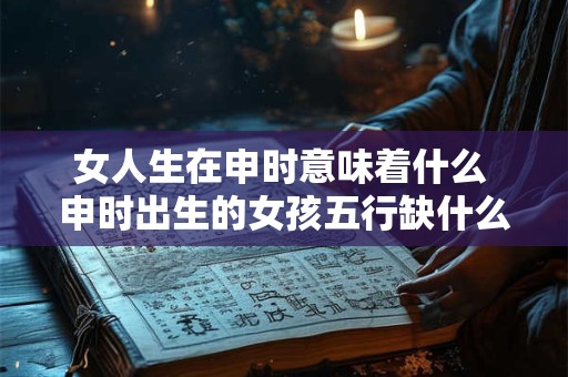 女人生在申时意味着什么 申时出生的女孩五行缺什么