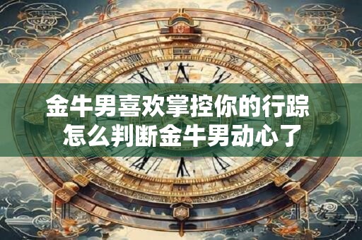 金牛男喜欢掌控你的行踪 怎么判断金牛男动心了