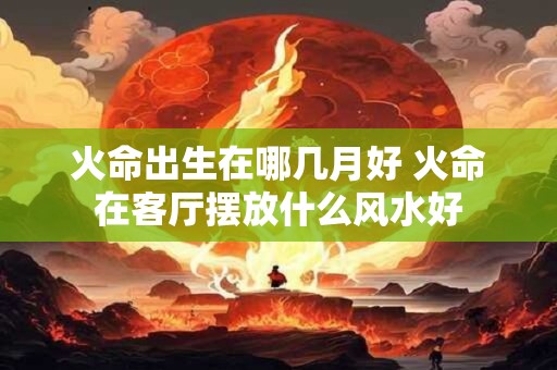火命出生在哪几月好 火命在客厅摆放什么风水好