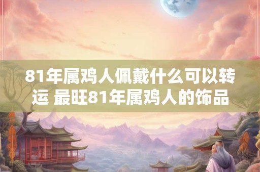 81年属鸡人佩戴什么可以转运 最旺81年属鸡人的饰品