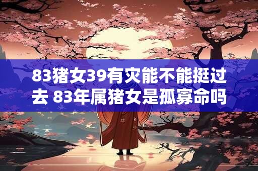 83猪女39有灾能不能挺过去 83年属猪女是孤寡命吗