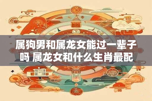 属狗男和属龙女能过一辈子吗 属龙女和什么生肖最配