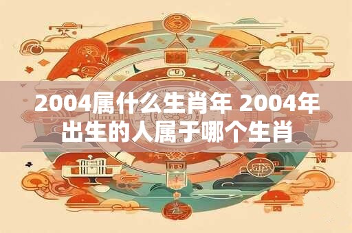 2004属什么生肖年 2004年出生的人属于哪个生肖