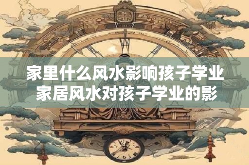 家里什么风水影响孩子学业 家居风水对孩子学业的影响是什么