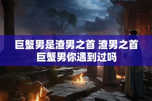 巨蟹男是渣男之首 渣男之首巨蟹男你遇到过吗