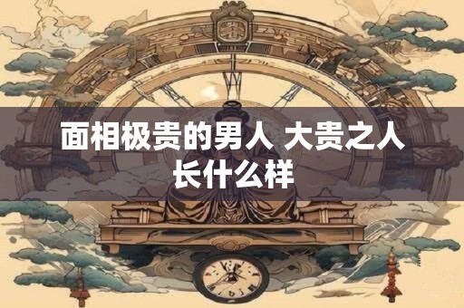 面相极贵的男人 大贵之人长什么样