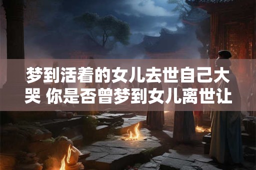 梦到活着的女儿去世自己大哭 你是否曾梦到女儿离世让你痛哭流涕