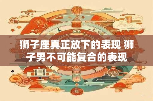 狮子座真正放下的表现 狮子男不可能复合的表现