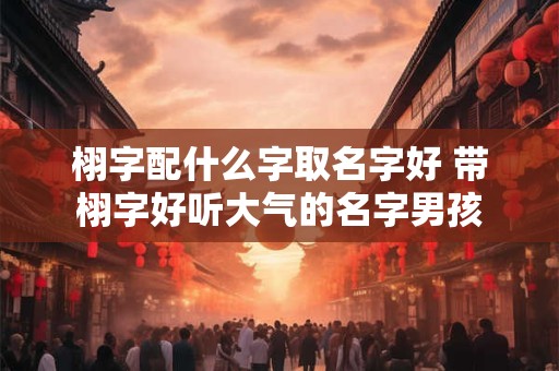 栩字配什么字取名字好 带栩字好听大气的名字男孩