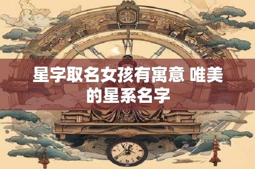 星字取名女孩有寓意 唯美的星系名字