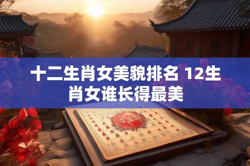 十二生肖女美貌排名 12生肖女谁长得最美