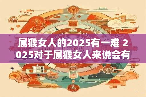 属猴女人的2025有一难 2025对于属猴女人来说会有哪些困难