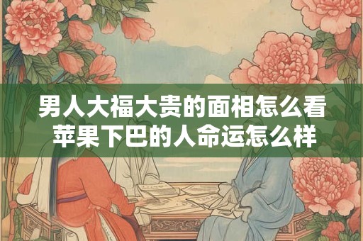 男人大福大贵的面相怎么看 苹果下巴的人命运怎么样