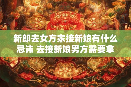 新郎去女方家接新娘有什么忌讳 去接新娘男方需要拿什么