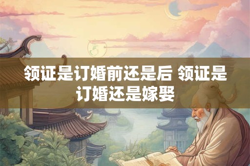 领证是订婚前还是后 领证是订婚还是嫁娶
