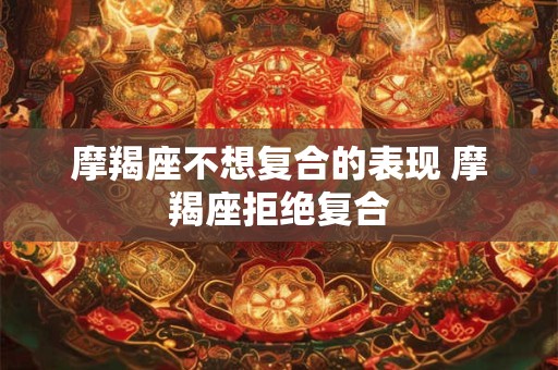 摩羯座不想复合的表现 摩羯座拒绝复合