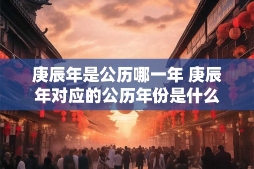 庚辰年是公历哪一年 庚辰年对应的公历年份是什么