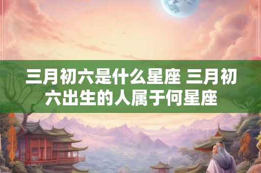 三月初六是什么星座 三月初六出生的人属于何星座