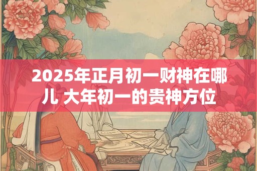 2025年正月初一财神在哪儿 大年初一的贵神方位