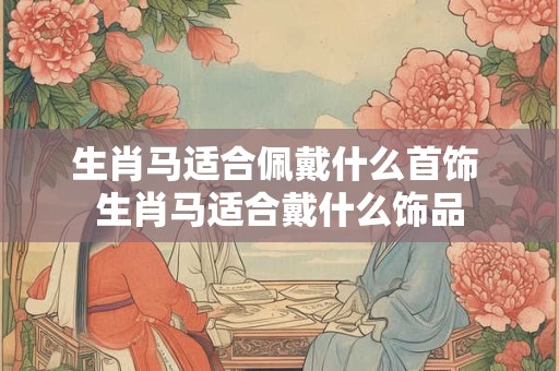 生肖马适合佩戴什么首饰 生肖马适合戴什么饰品