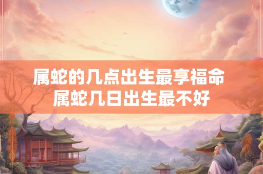 属蛇的几点出生最享福命 属蛇几日出生最不好