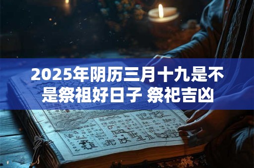 2025年阴历三月十九是不是祭祖好日子 祭祀吉凶